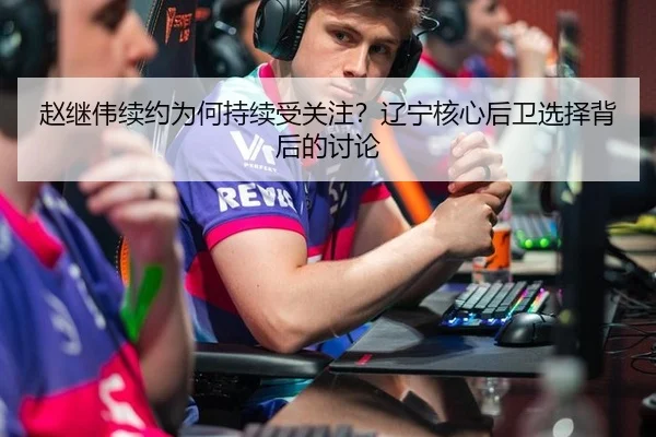 赵继伟续约为何持续受关注？辽宁核心后卫选择背后的讨论